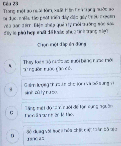 Trong một ao nuôi tôm, xuất hiện tình trạng nước ao
bị đục, nhiều táo phát triển dày đặc gây thiếu oxygen
vào ban đêm. Biện pháp quản lý môi trường nào sau
đây là phù hợp nhất để khắc phục tình trạng này?
Chọn một đáp án đúng
Thay toàn bộ nước ao nuôi bằng nước mới
A từ nguồn nước gần đó.
Giảm lượng thức ăn cho tôm và bổ sung vi
B sinh xử lý nước.
Tăng mật độ tôm nuôi đế tận dụng nguồn
C thức ăn tự nhiên là táo.
Sử dụng vôi hoặc hóa chất diệt toàn bộ táo
D trong ao.