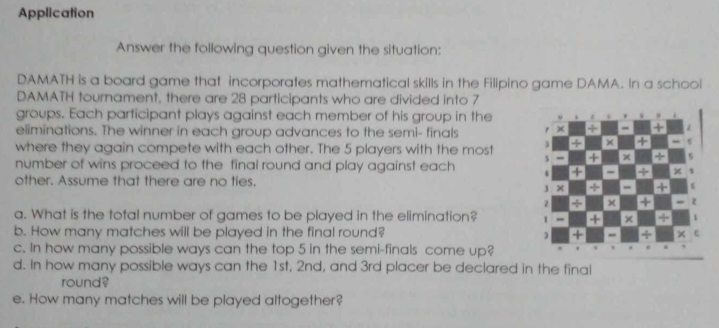 Application 
Answer the following question given the situation: 
DAMATH is a board game that incorporates mathematical skills in the Filipino game DAMA. In a school 
DAMATH tournament, there are 28 participants who are divided into 7
groups. Each participant plays against each member of his group in the 
eliminations. The winner in each group advances to the semi- finals 
where they again compete with each other. The 5 players with the most 
number of wins proceed to the final round and play against each 
other. Assume that there are no ties. 
a. What is the total number of games to be played in the elimination? 
b. How many matches will be played in the final round? 
c. In how many possible ways can the top 5 in the semi-finals come up? 
d. In how many possible ways can the 1st, 2nd, and 3rd placer be declared in the final 
round? 
e. How many matches will be played altogether?