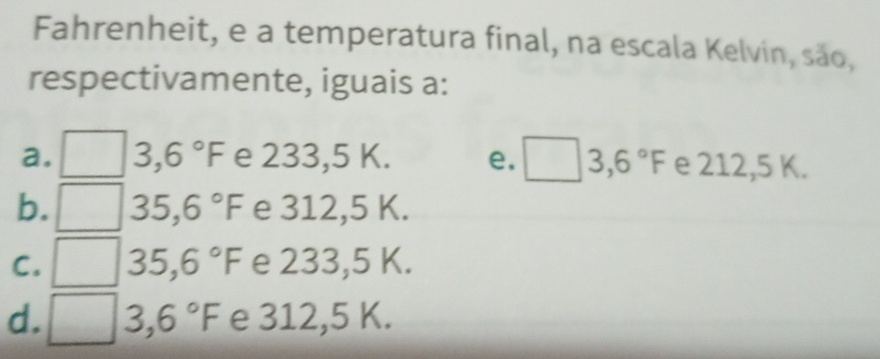 Fahrenheit, e a temperatura final, na escala Kelvin, são,
respectivamente, iguais a:
a. 3,6°F e 233,5 K. e. □ 3,6°F e 212,5 K.
b. 35,6°F e 312,5 K.
C. 35,6°F e 233,5 K.
d. 3,6°F e 312,5 K.