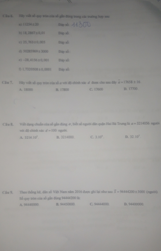 Cầu 6, Hily việt số quy tròn của số gần đùng trong các trường hợp sau:
a) 11254± 20 Đáp số:
b) 18,2867± 0.01 Đáp số:
c) 25,763± 0,005 Đáp số:
d) 50285969± 3000 Đáp số::
e) -28,4156± 0,001 Đáp số:
1) 1,7320508± 0,0001 Đáp số:
Cầu 7. Hãy viết số quy tròn của số ơ với độ chính xác ơ được cho sau đây overline a=17658± 16.
A. 18000 B. 17800 C. 17600 D. 17700.
Câ u 8, Viết đạng chuẩn của số gần đùng #, biết số người dân quận Hai Bà Trung là a=3214056 người
với độ chính xác d=100 người.
A. 3214.10^3. B. 3214000. C. 3.10^5. D. 32.10^5. 
Câu 9, Theo thống kê, dân số Việt Nam năm 2016 được ghi lại như sau overline S=9444200± 3000 (người).
Số quy tròn của số gần đúng 94444200 là:
A. 94440000. B. 94450000. C. 94444000. D. 94400000.