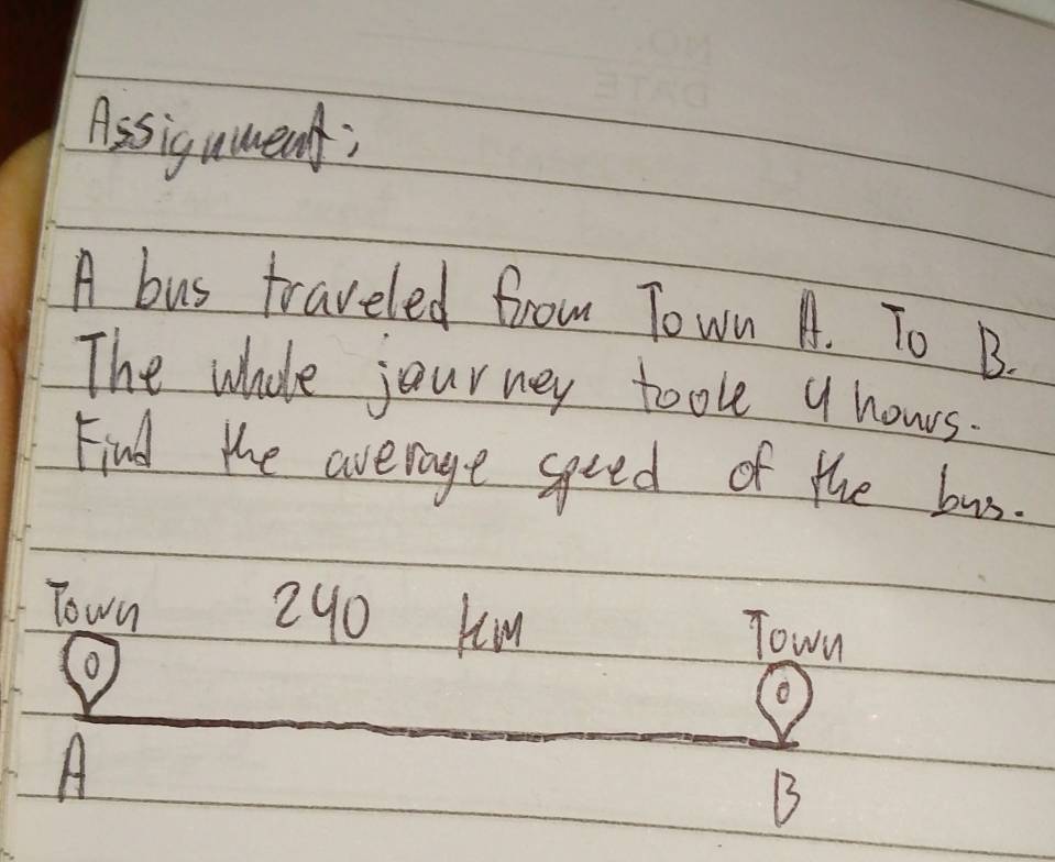 Assigument; 
A bus traveled from Town A. To B. 
The whole journey took a nowrs. 
Find the average speed of the bus. 
Town 240 Km
o 
Town 
A 
B