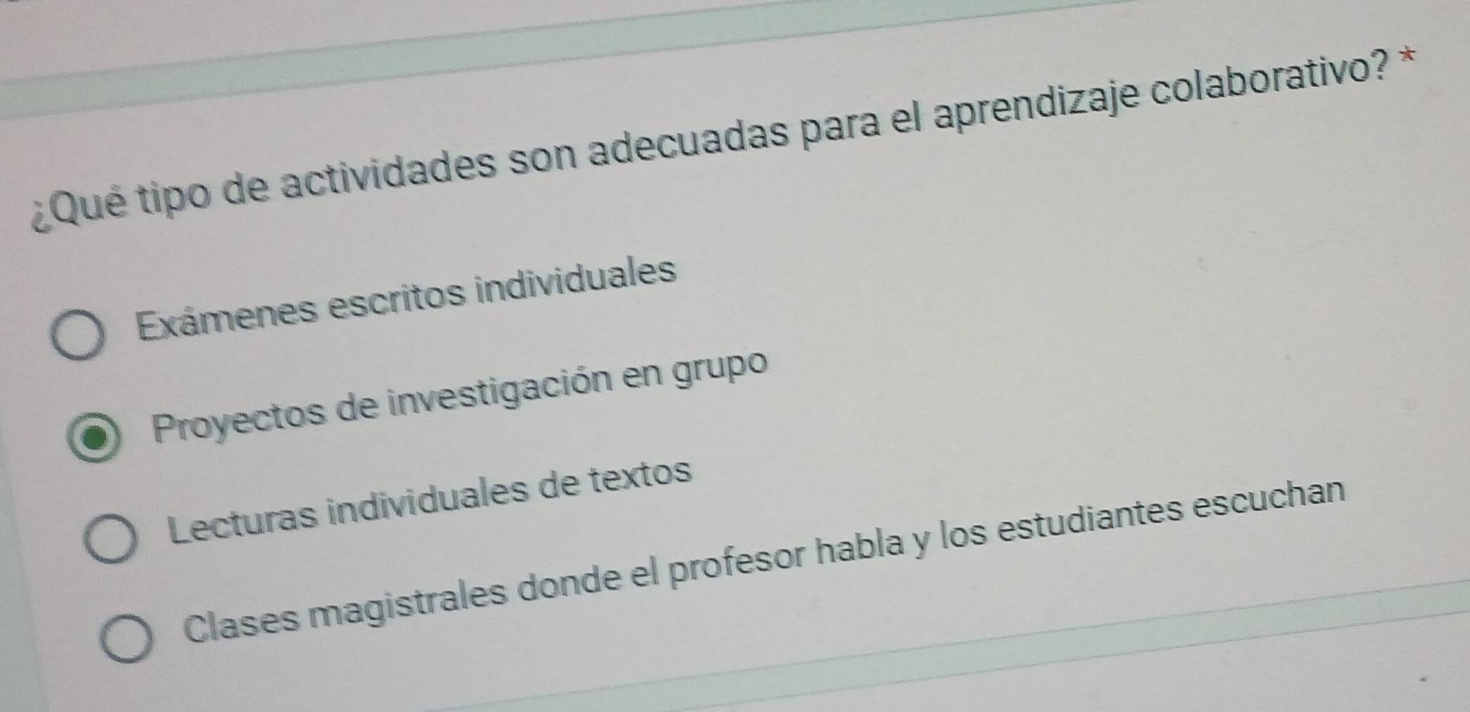 ¿Qué tipo de actividades son adecuadas para el aprendizaje colaborativo? *
Exámenes escritos individuales
Proyectos de investigación en grupo
Lecturas individuales de textos
Clases magistrales donde el profesor habla y los estudiantes escuchan