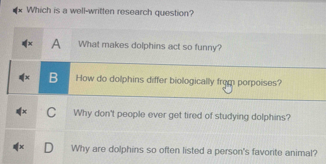 Which is a well-written research question?
× A What makes dolphins act so funny?
× B How do dolphins differ biologically from porpoises?
x C Why don't people ever get tired of studying dolphins?
x Why are dolphins so often listed a person's favorite animal?