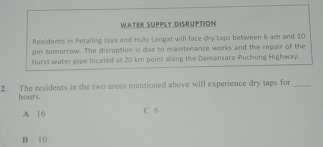 WATER SUPPLY DISRUPTION
Residents in Petaling Jaya and Hulu Langat will face dry taps between 6 am and 10
pm tomorrow. The disruption is due to maintenance works and the repair of the
burst water pipe located at 20 km point along the Damansara-Puchong Highway.
2. The residents in the two areas mentioned above will experience dry taps for_
hours.
A 16
C 6
B 10