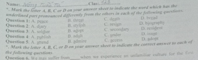 Name:_
.Clas:_
* . Mark the letter A, B, C or D on your answer sheet to indicate the word which has the
underlined part pronounced differently from the others in each of the following questions.
Question 1: A. peace B. threat C. death D. bread
Question 2: A. djary B. stylish C. resign D. bjography
Question 3: A. soldier B. agopt C. secondary D. resident
Question 4: A. publish B. adult C. under D. issue
Question 5: A. attend B. admire C. access D. adopt
*. Mark the letter A, B, C, or D on your answer sheet to indicate the correct answer to each of
the following questions.
Question 6. We may suffer from_ when we experience an unfamiliar culture for the fi