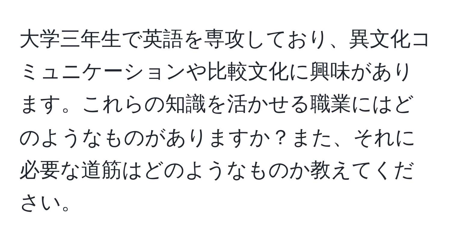 大学三年生で英語を専攻しており、異文化コミュニケーションや比較文化に興味があります。これらの知識を活かせる職業にはどのようなものがありますか？また、それに必要な道筋はどのようなものか教えてください。