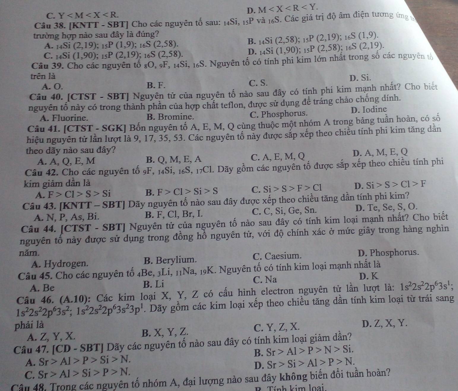 C. Y
D. M
Câu 38. [KNTT - SBT] Cho các nguyên tố sau: 14Si, 15P và 16S. Các giá trị độ âm điện tương ứng t
trường hợp nào sau đây là đúng?; 1 SS(1,9).
B. _14Si(2,58); ;_15P(2,19)
A. _14Si(2,19) : _15P(1,9);16 S(2,58). (2,19).
C. . 140 1 (1,90) : _15P(2,19) : _16S(2,58).
D. _14Si(1,90);_15P(2,58); 16S
Câu 39. Cho các nguyên tổ s O,_9 * 14Si, 16S. Nguyên tố có tính phi kim lớn nhất trong số các nguyên tố
trên là D. Si.
A. O. B. F. C. S.
Câu 40. [CTST - SBT] Nguyên tử của nguyên tố nào sau đây có tính phi kim mạnh nhất? Cho biết
nguyên tố này có trong thành phần của hợp chất teflon, được sử dụng để tráng chảo chống dính.
A. Fluorine. B. Bromine. C. Phosphorus. D. Iodine
Câu 41. [CTST - SGK] Bốn nguyên tố A, E, M, Q cùng thuộc một nhóm A trong bảng tuần hoàn, có số
hiệu nguyên tử lần lượt là 9, 17, 35, 53. Các nguyên tố này được sắp xếp theo chiều tính phi kim tăng dần
theo dãy nào sau đây?
A. A, Q, E, M B. Q, M, E, A C. A, E, M, Q D. A, M, E, Q
Câu 42. Cho các nguyên tố 9F, 14Si, 16S, 17Cl. Dãy gồm các nguyên tố được sắp xếp theo chiều tính phi
kim giảm dần là Si>S>C1>F
A. F>C1>S>Si B. F>C1>Si>S C. Si>S>F>C1 D.
Câu 43. [KNTT - SBT] Dãy nguyên tố nào sau đây được xếp theo chiều tăng dần tính phi kim?
A. N, P, As, Bi. B. F, Cl, Br, I. C. C, Si, Ge, Sn. D. Te, Se, S, O.
Câu 44. [CTST - SBT] Nguyên tử của nguyên tố nào sau đây có tính kim loại mạnh nhất? Cho biết
nguyên tổ này được sử dụng trong đồng hồ nguyên tử, với độ chính xác ở mức giây trong hàng nghìn
năm. D. Phosphorus.
A. Hydrogen. B. Berylium. C. Caesium.
Câu 45. Cho các nguyên tố _4Be,_3L i, 11Na, 19K. Nguyên tố có tính kim loại mạnh nhất là
A. Be B. Li
C. Na
D. K
Câu 46. (A.10) : Các kim loại X, Y, Z có cầu hình electron nguyên tử lần lượt là: 1s^22s^22p^63s^1;
1s^22s^22p^63s^2;1s^22s^22p^63s^23p^1. Dãy gồm các kim loại xếp theo chiều tăng dần tính kim loại từ trái sang
phải là C. Y, Z, X.
D. Z, X, Y.
A. Z, Y, X. B. X, Y, Z.
Câu 47. [CD - SBT] Dãy các nguyên tố nào sau đây có tính kim loại giảm dần?
B. Sr>Al>P>N>Si.
A. Sr>Al>P>Si>N. Sr>Si>Al>P>N.
D.
C. Sr>Al>Si>P>N.
Câu 48. Trong các nguyên tố nhóm A, đại lượng nào sau đây không biến đổi tuần hoàn?
Tính kim loại.