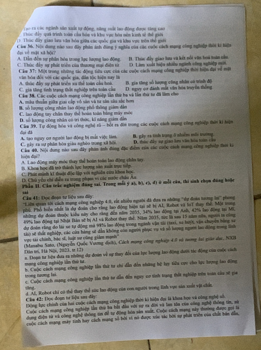 Tao ra các ngành sân xuất tự động, năng suất lao động được tăng cao
Thúc đây quá trình toàn cầu hóa và khu vực hóa nên kinh tế thế giới
D. Thúc đây giao lưu văn hóa giữa các quốc gia và khu vực trên thế giới
Câu 36. Nội dung nào sau dây phân ảnh dùng ý nghĩa của các cuộc cách mạng công nghiệp thời ki hiện
đại về mật xã hội?
A. Dẫn đến sự phân hóa trong lực lượng lao động. B. Thúc đầy giao lưu và kết nổi văn hoà toàn câu.
C. Thúc dây sự phát triên của thương mại điện tử. D. Làm xuất hiện nhiều ngành công nghiệp mới
Câu 37: Một trong những tác động tiêu cực của các cuộc cách mạng công nghiệp thời hiện đại về mặt
văn hóa đổi với các quốc gia, dân tộc hiện nay là
A. thúc đây sự phát triển xu thể toàn cầu hoá. B. gia tăng số lượng công nhân có trình độ
C. gia tăng tinh trạng thất nghiệp trên toàn cầu D. nguy cơ dánh mắt văn hóa truyền thống
Câu 38. Các cuộc cách mạng công nghiệp lần thứ ba và lần thứ tư đã làm cho
A. mâu thuẫn giữa giai cấp vô sản và tư sản sâu sắc hơn
B. số lượng công nhân lao động phố thông giàm dân
C. lao động tay chân thay thể hoàn toàn băng máy móc
D. số lượng công nhân có trí thức, kĩ năng giám dân
Câu 39. Tự động hóa và công nghệ rô - bốt ra đời trong các cuộc cách mạng công nghiệp thời ki hiện
đại đã
A. tạo nguy cơ người lao động bị mất việc làm. B. gây ra tình trung ổ nhiêm mỗi trường
C. gây ra sự phân bóa giàu nghêo trong xã hội. D. thúc đây sự giao lưu văn hoa toàn cầu
Câu 40. Nội dung nào sau đây phản ảnh đúng đặc điểm của các cuộc cách mang công nghiệp thời ki
hiện dại?
A. Lao động máy mộc thay thể hoán toán lao động chân tay.
B. Khoa học đã trở thành lực lượng sản xuất trực tiếp.
C. Phát minh kĩ thuật độc lập với nghiên cứu khoa học.
D. Chủ yếu chỉ diễn ra trong phạm vi các nước châu Âu.
Phần II. Câu trắc nghiệm đúng sai. Trong mỗi ý a), b), c), d) ở mỗi câu, thí sinh chọn đúng hoặc
sai
* Cân 41: Đọc đoạn tư liệu sau đây:
'Liên quan tới cách mạng công nghiệp 4.0, rất nhiều người đã đua ra những ''dự đoán tương lai'' phong
phú. Phổ biển nhất là dự đoán cho răng lao động hiện tại sẽ bị AI, Robot và IoT thay thể. Một trong
những dự đoán thuộc kiểu này cho răng đến năm 2035, 34% lao động tại Anh, 42% lao động tại Mi,
49% lao động tại Nhật Bản sẽ bị AI và Robot thay thế. Năm 2035, tức là sau 15 năm nữa, người ta cũng
dự đoán rằng do lái xe tự động mả 98% lao động trong ngành vận tải (taxi, xe huýt, vận chuyên bằng xe
tái) sẽ thất nghiệp, các cửa hàng sẽ dẫn không còn người phục vụ và số lượng người lao động trong lĩnh
vực tài chính, bác sĩ, luật sư cũng giảm mạnh'
(Manabu Sato, (Nguyễn Quốc Vương dịch), Cách mạng công nghiệp 4.0 và tương lại giáo dục, NXB
Dân trí, Hà Nội, 2023, tr.12)
a. Đoạn tư liệu đưa ra những dự đoán về sự thuy đổi của lực lượng lao động dưới tác động của cuộc cách
mạng công nghiệp lần thứ tư.
b. Cuộc cách mạng công nghiệp lần thứ tư chi dẫn đến những hệ lụy tiêu cực cho lực lượng lao động
trong tương lai.
c. Cuộc cách mạng công nghiệp lần thứ tư dẫn dến nguy cơ tinh trạng thất nghiệp trên toán cầu sẽ gia
tăng.
d. Al, Robot chi có thể thay thể sức lao động của con người trong lĩnh vực sản xuất vật chất.
* Câu 42: Đọc đoạn tư liệu sau dây:
Động lực chính của hai cuộc cách mạng công nghiệp thời ki hiện đại là khoa học và công nghệ số.
Cuộc cách mạng công nghiệp lần thứ ba bắt đân với sự ra đời và lan tỏa của công nghệ thông tin, sử
dụng điện tử và công nghệ thông tin để tự động hóa sản xuất. Cuộc cách mạng này thường được gọi là
cuộc cách mạng máy tính hay cách mạng số bởi vi nó được xúc tác bởi sự phát triên của chất bán dẫn,