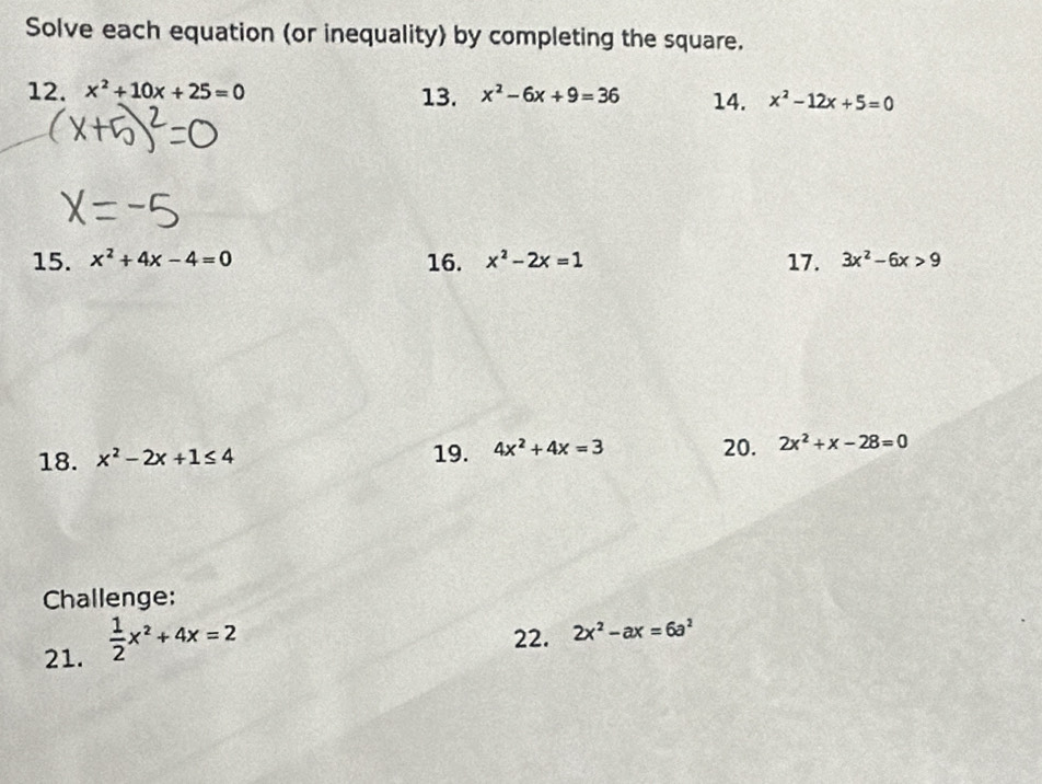 Solve each equation (or inequality) by completing the square. 
12. x^2+10x+25=0 13. x^2-6x+9=36 14. x^2-12x+5=0
15. x^2+4x-4=0 16. x^2-2x=1 17. 3x^2-6x>9
18. x^2-2x+1≤ 4 19. 4x^2+4x=3 20. 2x^2+x-28=0
Challenge: 
21.  1/2 x^2+4x=2
22. 2x^2-ax=6a^2