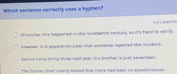 Which sentence correctly uses a hyphen?
2 of2 QUESTIO
Of course, this happened in-the nineteenth century, so it's hard to verify.
However, it is apparently-clear that someone reported the incident.
Darius turns thirty-three next year; his brother is just seventeen.
The former chief clearly-stated that there had been no eyewitnesses.