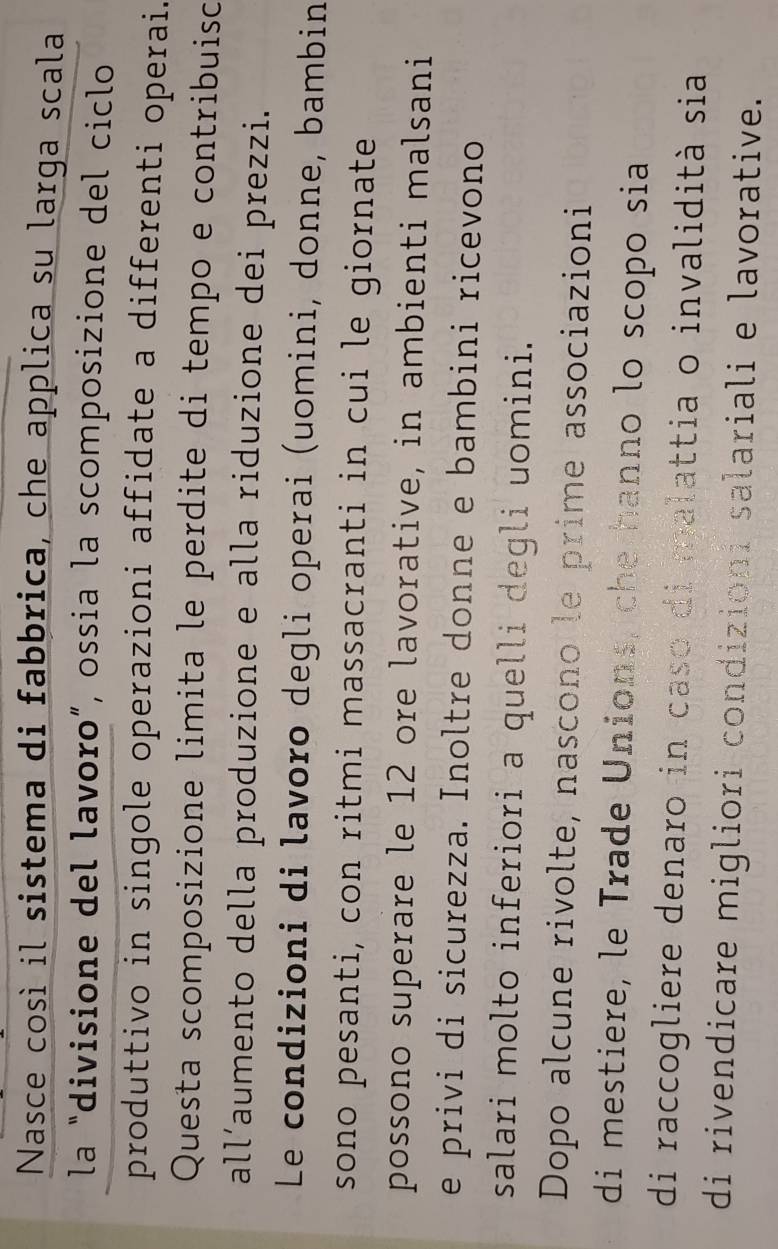 Nasce così il sistema di fabbrica, che applica su larga scala 
la “divisione del lavoro”, ossia la scomposizione del ciclo 
produttivo in singole operazioni affidate a differenti operai. 
Questa scomposizione limita le perdite di tempo e contribuisc 
all’aumento della produzione e alla riduzione dei prezzi. 
Le condizioni di lavoro degli operai (uomini, donne, bambin 
sono pesanti, con ritmi massacranti in cui le giornate 
possono superare le 12 ore lavorative, in ambienti malsani 
e privi di sicurezza. Inoltre donne e bambini ricevono 
salari molto inferiori a quelli degli uomini. 
Dopo alcune rivolte, nascono le prime associazioni 
di mestiere, le Trade Unions, che hanno lo scopo sia 
di raccogliere denaro in caso di malattia o invalidità sia 
di rivendicare migliori condizioni salariali e lavorative.