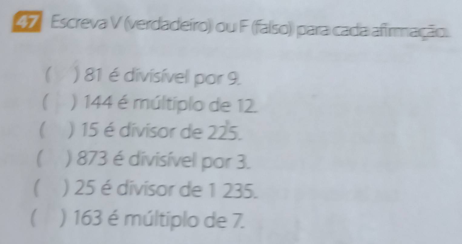 Escreva V (verdadeiro) ou F (falso) para cada afirmação. 
C ) 81 é divisível por 9. 
 ) 144 é múltiplo de 12. 
( ) 15 é divisor de 225. 
( ) 873 é divisível por 3. 
( ) 25 é divisor de 1 235. 
( ) 163 é múltiplo de 7.