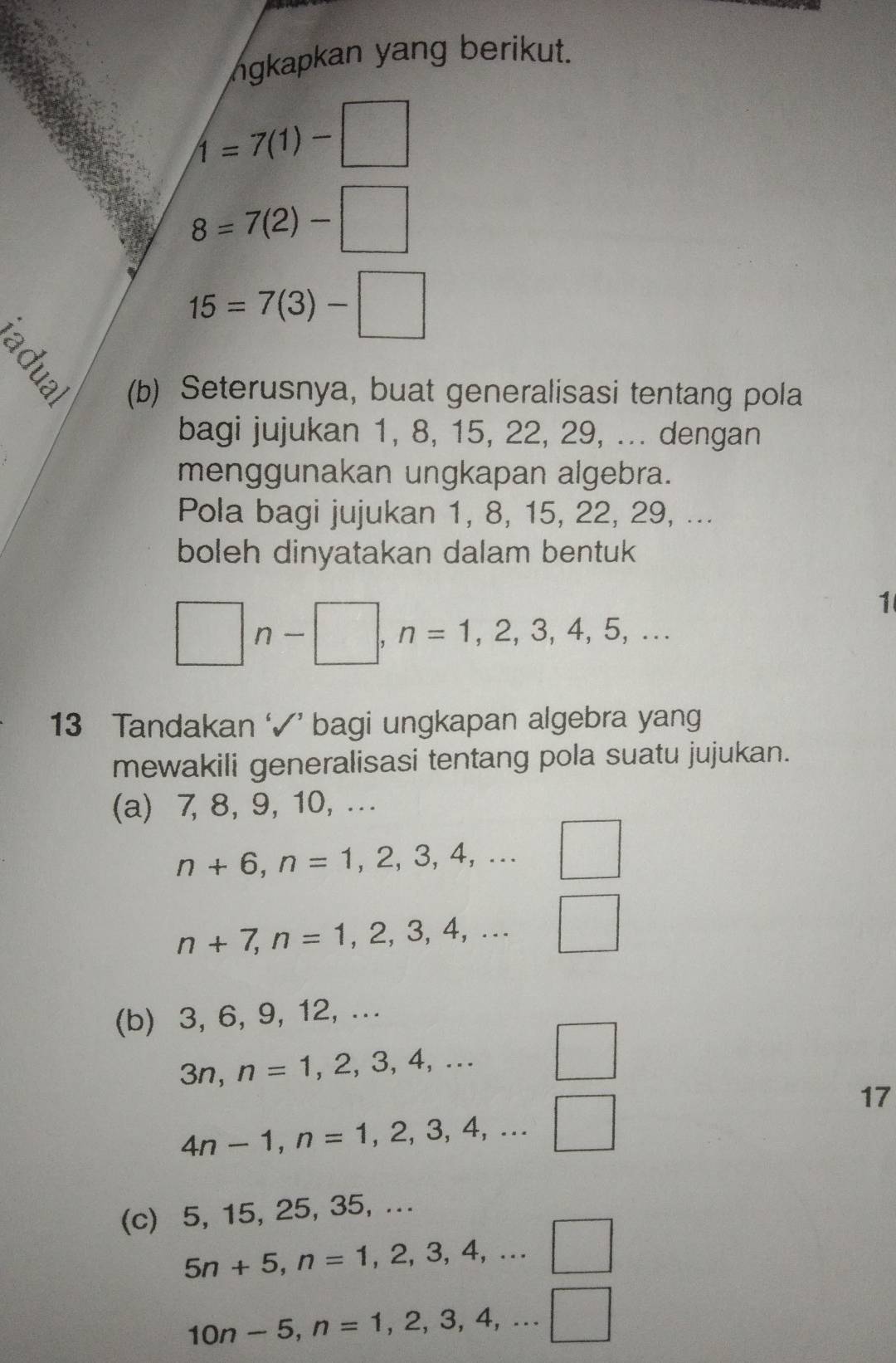 ngkapkan yang berikut.
1=7(1)-□
8=7(2)-□
15=7(3)-□
(b) Seterusnya, buat generalisasi tentang pola 
bagi jujukan 1, 8, 15, 22, 29, ... dengan 
menggunakan ungkapan algebra. 
Pola bagi jujukan 1, 8, 15, 22, 29, ... 
boleh dinyatakan dalam bentuk 
□ n-□ , n=1,2,3,4,5,... 
1 
13 Tandakan ‘√’ bagi ungkapan algebra yang 
mewakili generalisasi tentang pola suatu jujukan. 
(a) 7, 8, 9, 10, ...
n+6, n=1,2,3,4,... ^circ  □
n+7, n=1,2,3,4,... □ 
(b) 3, 6, 9, 12, ...
3n, n=1,2,3,4,... □  □
4n-1, n=1,2,3,4,...□
17 
(c) 5, 15, 25, 35, ...
5n+5, n=1,2,3,4,...□
10n-5, n=1,2,3,4,...□