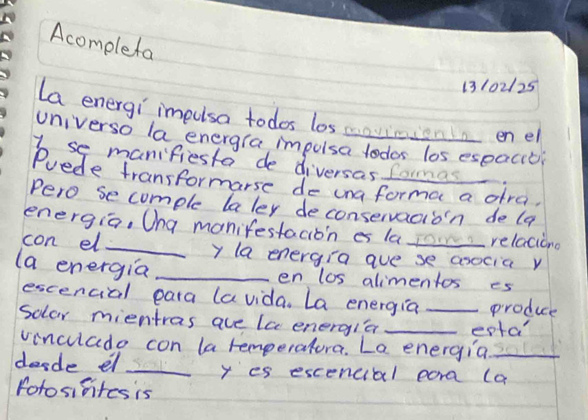 Acomplefa 
13102125 
La energi impusa todos los maviniona enel 
universo la energra impulsa todor los espacicl 
I se manifiesta de diversas fomas 
Puede transformarse de una forma a dra, 
Pero se comple laler deconservacion de (a 
energia, Ona manifestacioin es lao relaciono 
con el _y la energia ave se asocia y 
(a energia _en los alimentos es 
escencial para lavida. La energia produce 
solar mientras ave lc energia__ 
epta 
vinculade con la remperatura. La energia_ 
desde el_ y es escencial para (a 
foto sifites is