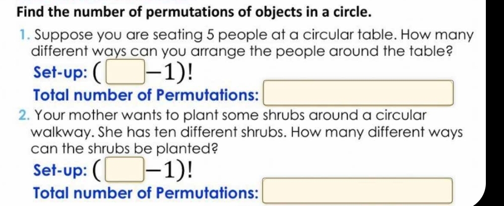 Find the number of permutations of objects in a circle. 
1. Suppose you are seating 5 people at a circular table. How many 
different ways can you arrange the people around the table? 
Set-up: (□ -1)
Total number of Permutations: □ 
2. Your mother wants to plant some shrubs around a circular 
walkway. She has ten different shrubs. How many different ways 
can the shrubs be planted? 
Set-up: (□ -1)
Total number of Permutations: □