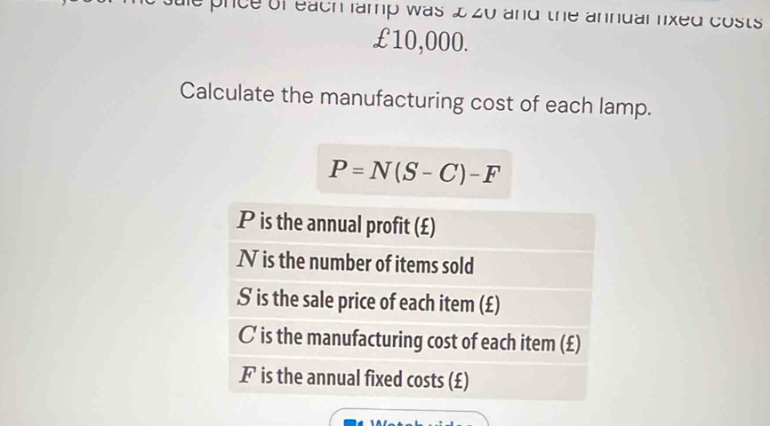 prce of each famp was & zo and the annuallixed costs
£10,000. 
Calculate the manufacturing cost of each lamp.
P=N(S-C)-F
P is the annual profit (£)
N is the number of items sold
S is the sale price of each item (£)
C is the manufacturing cost of each item (£)
F is the annual fixed costs (£)