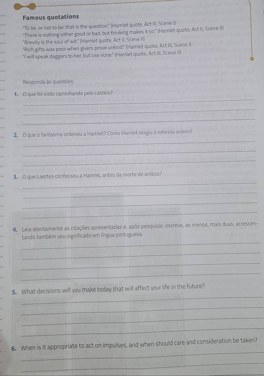 Famous quotations 
"To be, or not to be: that is the question." (Hamlet quote, Act III, Scene I) 
“There is nothing either good or bad, but thinking makes it so.’ (Hamlet quote, Act II, Scene II) 
"Brevity is the soul of wit." (Hamlet quote, Act II, Scene II) 
“Rich gifts wax poor when givers prove unkind.” (Hamlet quote, Act III, Scene I) 
"I will speak daggers to her, but use none.' (Hamlet quote, Act III, Scene II) 
Responda às questões: 
_ 
1. O que foi visto caminhando pelo castelo? 
_ 
_ 
_ 
_ 
2. O que o fantasma ordenou a Hamlet? Como Hamlet reagiu à referida ordem? 
_ 
_ 
_ 
_ 
_ 
_ 
_ 
3. O que Laertes confessou a Hamlet, antes da morte de ambos? 
_ 
_ 
_ 
_ 
_ 
4. Leia atentamente as citações apresentadas e, após pesquisar, escreva, ao menos, mais duas, acrescen- 
_ 
tando também seu significado em língua portuguesa. 
_ 
_ 
_ 
_ 
5. What decisions will you make today that will affect your life in the future? 
_ 
_ 
_ 
_ 
6. When is it appropriate to act on impulses, and when should care and consideration be taken? 
_ 
_