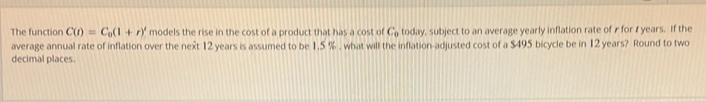 The function C(t)=C_0(1+r)' models the rise in the cost of a product that has a cost of C_0 today, subject to an average yearly inflation rate of r for t years. If the 
average annual rate of inflation over the next 12 years is assumed to be 1.5 % , what will the inflation-adjusted cost of a $495 bicycle be in 12 years? Round to two 
decimal places.