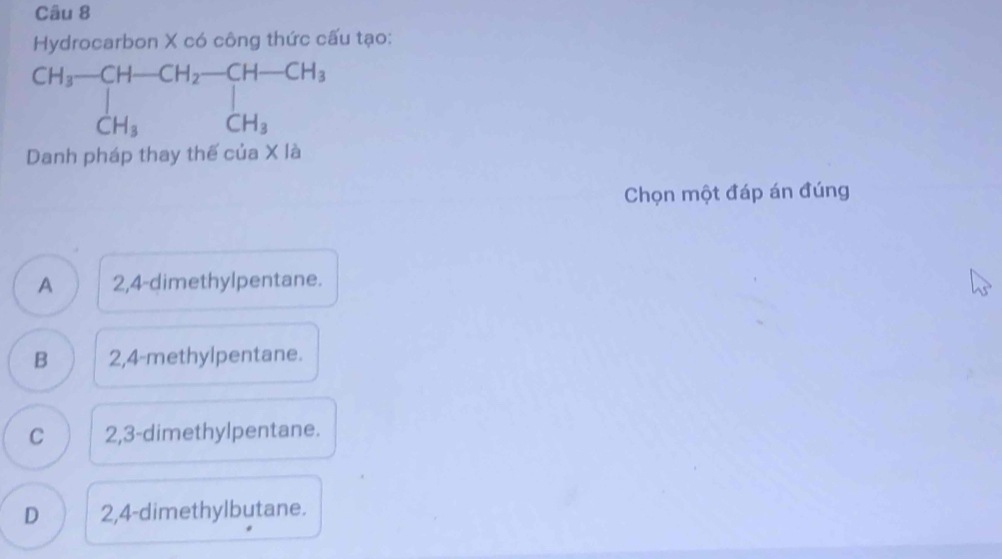 Hydrocarbon X có công thức cấu tạo:
Danh pháp thay thế của X là
Chọn một đáp án đúng
A 2,4-dimethylpentane.
B 2,4-methylpentane.
C 2,3-dimethylpentane.
D 2,4-dimethylbutane.