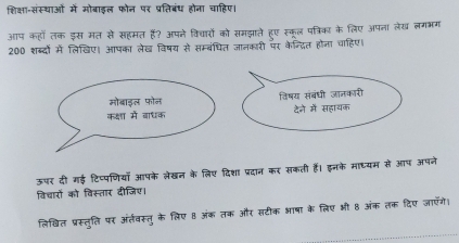 शिक्षा-संस्थाओं में मोबाइल फोन पर प्रतिबंध होना चाहिए। 
आप कहोँ लक इस मत से सहमत है? अपने विद्ारों को समझाते हुए स्कूल पत्रिका के लिए अपना लेख लगभग 
200 शब्दों में लिखिए। आपका लेख विषय से सम्बंधित जानकारी पर केन्द्ित होना चाहिए। 
विषय संबंधी जानकारी 
देने में सहायक 
ऊपर दी गई टिप्पणिया आपके लेखन के लिए दिशा प्रदान कर सकती हैं। इनके माध्यम से आप अपने 
विचारों को विस्तार दीजिए। 
लिखित प्रस्तुति पर अंत्तवस्तु के लिए 8 अंक तक और सटीक भाषा के लिए भी 8 अंक तक दिए जाएँगै।