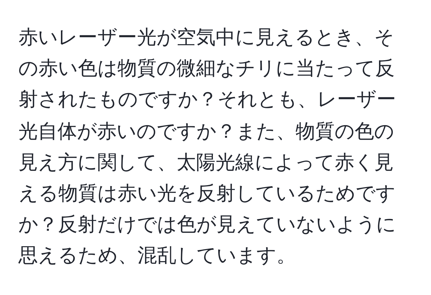 赤いレーザー光が空気中に見えるとき、その赤い色は物質の微細なチリに当たって反射されたものですか？それとも、レーザー光自体が赤いのですか？また、物質の色の見え方に関して、太陽光線によって赤く見える物質は赤い光を反射しているためですか？反射だけでは色が見えていないように思えるため、混乱しています。