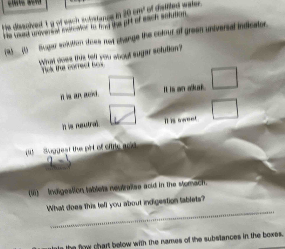 He dissolved 1g of each substance in 80cm^2 of distilled water.
He uised universal indicator to find the pF of each solution.
(a)__()__ Sugar solution does not change the colour of green universal indicator.
What does this tell you about sugar solution?
Tick the correct box.
It is an acid. It is an alkali. □ 
It is neutral. It is sweet.
() Suggest the pH of citric acid
(iii) ndigestion tablets neutralise acid in the stomach.
What does this tell you about indigestion tablets?
le the flow chart below with the names of the substances in the boxes.