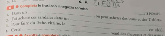 LE 
6. A 
_ 
810 Completa le frasi con il negozio corretto._ 
_ 
_ 
1. Dans un_ 
_/ 2 POINTS 
2. J’ai acheté ces sandales dans un_ 
, on peut acheter des jeans et des T-shirts. 
3. Pour faire du lèche-vitrine, le_ 
4. Cette _est idéal. 
A scolta e completa 
vend des chapeaux et des gants