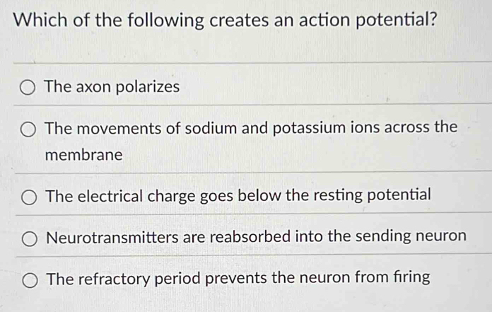 Which of the following creates an action potential?
The axon polarizes
The movements of sodium and potassium ions across the
membrane
The electrical charge goes below the resting potential
Neurotransmitters are reabsorbed into the sending neuron
The refractory period prevents the neuron from firing