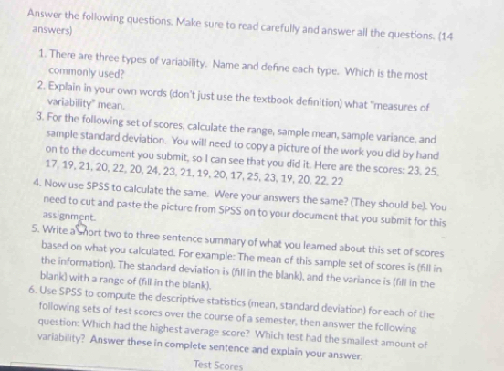 Answer the following questions. Make sure to read carefully and answer all the questions. (14 
answers) 
1. There are three types of variability. Name and define each type. Which is the most 
commonly used? 
2. Explain in your own words (don't just use the textbook definition) what "measures of 
variability" mean. 
3. For the following set of scores, calculate the range, sample mean, sample variance, and 
sample standard deviation. You will need to copy a picture of the work you did by hand 
on to the document you submit, so I can see that you did it. Here are the scores: 23, 25,
17, 19, 21, 20, 22, 20, 24, 23, 21, 19, 20, 17, 25, 23, 19, 20, 22, 22
4. Now use SPSS to calculate the same. Were your answers the same? (They should be). You 
need to cut and paste the picture from SPSS on to your document that you submit for this 
assignment. 
5. Write a short two to three sentence summary of what you learned about this set of scores 
based on what you calculated. For example: The mean of this sample set of scores is (fill in 
the information). The standard deviation is (fill in the blank), and the variance is (fll in the 
blank) with a range of (fill in the blank). 
6. Use SPSS to compute the descriptive statistics (mean, standard deviation) for each of the 
following sets of test scores over the course of a semester, then answer the following 
question: Which had the highest average score? Which test had the smallest amount of 
variability? Answer these in complete sentence and explain your answer. 
Test Scores