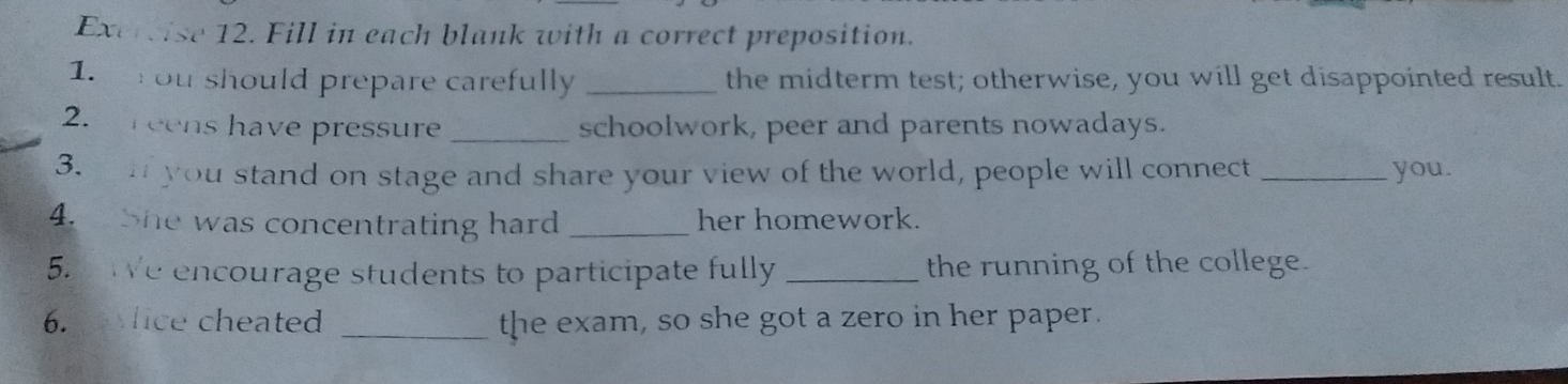 Fill in each blank with a correct preposition. 
1. ou should prepare carefully _the midterm test; otherwise, you will get disappointed result. 
2. reens have pressure _schoolwork, peer and parents nowadays. 
3. n you stand on stage and share your view of the world, people will connect _you. 
4. She was concentrating hard _her homework. 
5. We encourage students to participate fully _the running of the college. 
6. lice cheated _the exam, so she got a zero in her paper.