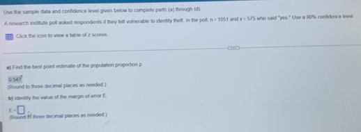 Use the sample data and confidence level given below to complete parts (a) through (d) 
A research institule poll asked respondents if they fell vulnerable to identity theft. In the poll, n=1051 and x=575 who said "yes." Use a 90% contidence level 
Click the icon to view a table of z scores 
#) Find the best point estimate of the population proportion p
0547°
(Round to three decimal places as needed.) 
bj identirly the value of the margin of error E.
E=□
(Riound to three decimal places as needed )