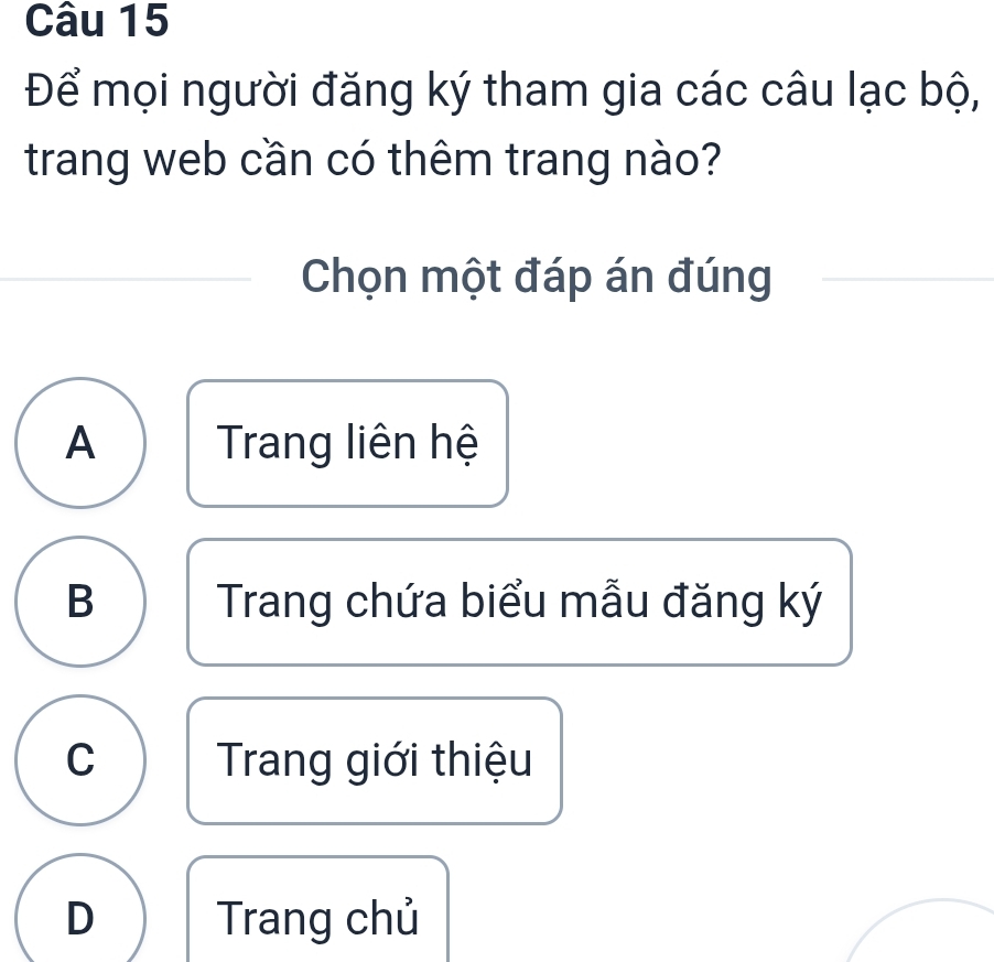 Để mọi người đăng ký tham gia các câu lạc bộ,
trang web cần có thêm trang nào?
Chọn một đáp án đúng
A Trang liên hệ
B Trang chứa biểu mẫu đăng ký
C Trang giới thiệu
D Trang chủ