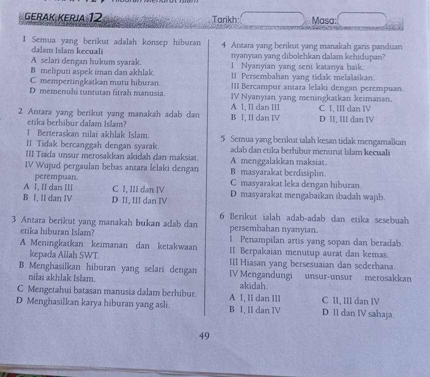 GERaK KErja 12 Tarikh: Masa:
1 Semua yang berikut adalah konsep hiburan 4 Antara yang berikut yang manakah garis panduan
dalam Islam kecuali nyanyian yang dibolehkan dalam kehidupan?
A selari dengan hukum syarak. I Nyanyian yang seni katanya baik.
B meliputi aspek iman dan akhlak. II Persembahan yang tidak melalaikan.
C mempertingkatkan mutu hiburan. III Bercampur antara lelaki dengan perempuan.
D memenuhi tuntutan fitrah manusia. IV Nyanyian yang meningkatkan keimanan.
A 1, II dan III C I, III dan IV
2 Antara yang berikut yang manakah adab dan B I, II dan IV D II, III dan IV
etika berhibur dalam Islam?
1 Berteraskan nilai akhlak Islam. 5 Semua yang berikut ialah kesan tidak mengamalkan
II Tidak bercanggah dengan syarak. adab dan etika berhibur menurut Islam kecuali
III Tiada unsur merosakkan akidah dan maksiat. A menggalakkan maksiat.
IV Wujud pergaulan bebas antara lelaki dengan B masyarakat berdisiplin.
perempuan. C masyarakat leka dengan hiburan.
A I, II dan III C I, III dan IV D masyarakat mengabaikan ibadah wajib.
B I, II dan IV D II, III dan IV
6 Berikut ialah adab-adab dan etika sesebuah
3 Antara berikut yang manakah bukan adab dan persembahan nyanyian.
etika hiburan Islam? I Penampilan artis yang sopan dan beradab.
A Meningkatkan keimanan dan ketakwaan II Berpakaian menutup aurat dan kemas.
kepada Allah SWT. III Hiasan yang bersesuaian dan sederhana.
B Menghasilkan hiburan yang selari dengan IV Mengandungi unsur-unsur merosakkan
nilai akhlak Islam.
akidah.
C Mengetahui batasan manusia dalam berhibur. A I, II dan III C II, III dan IV
D Menghasilkan karya hiburan yang asli. B I, II dan IV D Il dan IV sahaja.
49