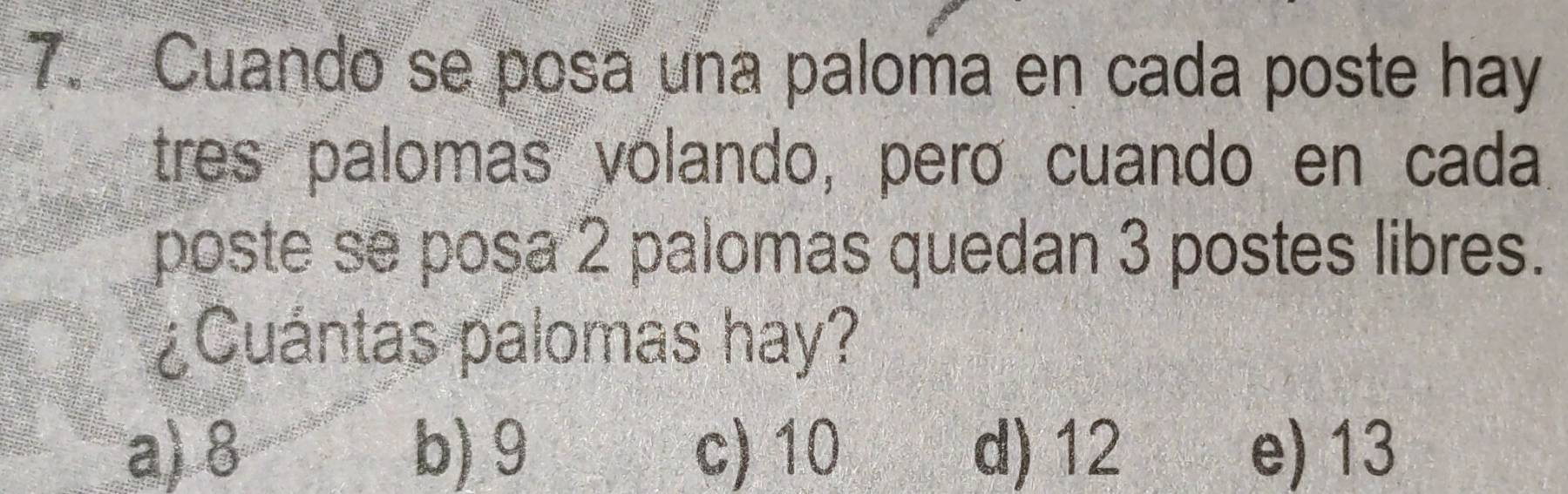 Cuando se posa una paloma en cada poste hay
tres palomas volando, pero cuando en cada
poste se posa 2 palomas quedan 3 postes libres.
¿Cuántas palomas hay?
a) 8 b) 9 c) 10 d) 12 e) 13