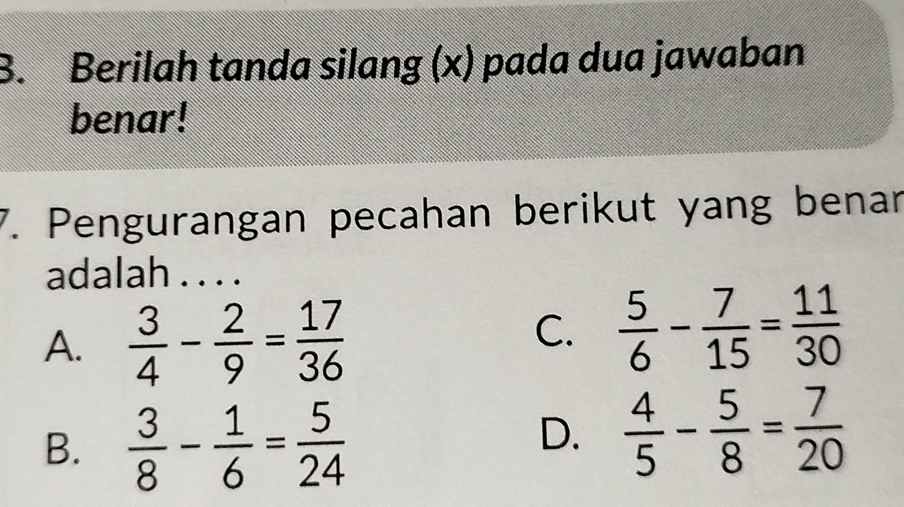 Berilah tanda silang (x) pada dua jawaban
benar!
7. Pengurangan pecahan berikut yang benar
adalah . . . .
A.  3/4 - 2/9 = 17/36 
C.  5/6 - 7/15 = 11/30 
B.  3/8 - 1/6 = 5/24 
D.  4/5 - 5/8 = 7/20 