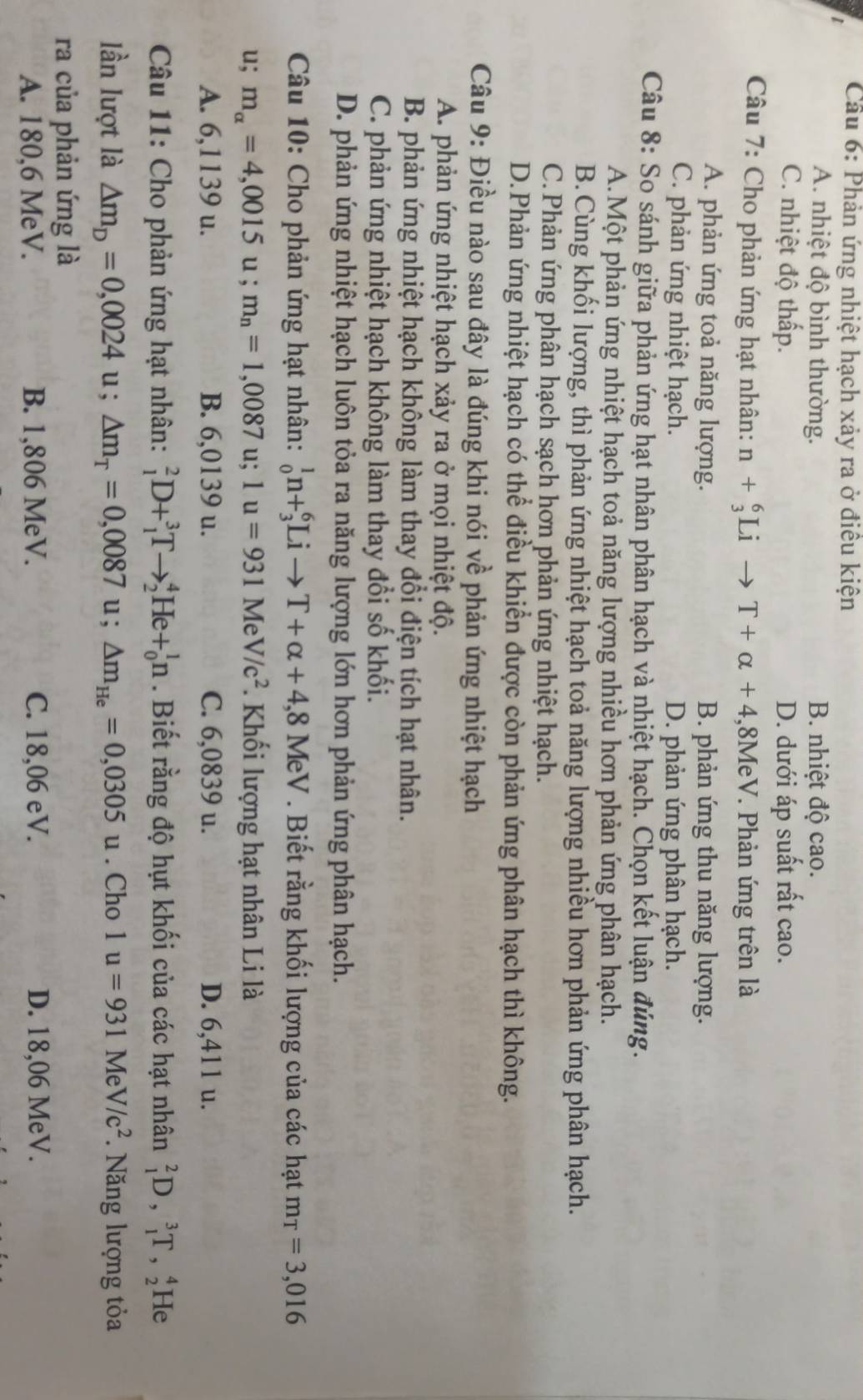 Cầu 6: Phản ứng nhiệt hạch xảy ra ở điêu kiện
t
A. nhiệt độ bình thường. B. nhiệt độ cao.
C. nhiệt độ thấp. D. dưới áp suất rất cao.
Câu 7: Cho phản ứng hạt nhân: n+_3^(6Lito T+alpha +4 ,8MeV. Phản ứng trên là
A. phản ứng toả năng lượng. B. phản ứng thu năng lượng.
C. phản ứng nhiệt hạch. D. phản ứng phân hạch.
Câu 8: So sánh giữa phản ứng hạt nhân phân hạch và nhiệt hạch. Chọn kết luận đúng.
A.Một phản ứng nhiệt hạch toả năng lượng nhiều hơn phản ứng phân hạch.
B.Cùng khối lượng, thì phản ứng nhiệt hạch toả năng lượng nhiều hơn phản ứng phân hạch.
C.Phản ứng phân hạch sạch hơn phản ứng nhiệt hạch.
D.Phản ứng nhiệt hạch có thể điều khiển được còn phản ứng phân hạch thì không.
Câu 9: Điều nào sau đây là đúng khi nói về phản ứng nhiệt hạch
A. phản ứng nhiệt hạch xảy ra ở mọi nhiệt độ.
B. phản ứng nhiệt hạch không làm thay đổi điện tích hạt nhân.
C. phản ứng nhiệt hạch không làm thay đổi số khối.
D. phản ứng nhiệt hạch luôn tỏa ra năng lượng lớn hơn phản ứng phân hạch.
Câu 10: Cho phản ứng hạt nhân: _0^1n+_3^6Lito T+alpha +4,8MeV. Biết rằng khối lượng của các hạt m_T)=3,016
u; m_alpha =4,0015 u ; m_n=1,0087u;1u=931MeV/c^2. Khối lượng hạt nhân Li là
A. 6,1139 u. B. 6,0139 u. C. 6,0839 u. D. 6,411 u.
Câu 11: Cho phản ứng hạt nhân: _1^(2D+_1^3Tto _2^4He+_0^1n. Biết rằng độ hụt khối của các hạt nhân _1^2D,_1^3T,_2^4 He
lần lượt là △ m_D)=0,0024u;△ m_T=0,0087u;△ m_He=0,0305u. Cho 1u=931MeV/c^2 Năng lượng tỏa
ra của phản ứng là
A. 180,6 MeV. B. 1,806 MeV. C. 18,06 eV. D. 18,06 MeV.