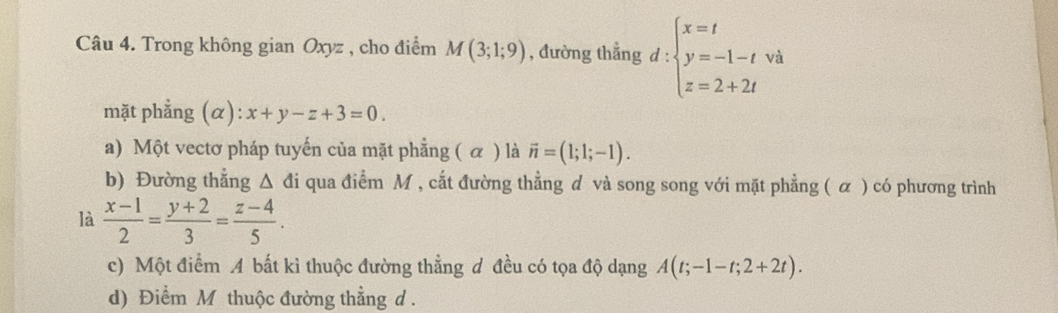 Trong không gian Oxyz , cho điểm M(3;1;9) , đường thẳng d:beginarrayl x=t y=-1-tva z=2+2tendarray.
mặt phẳng (α): x+y-z+3=0.
a) Một vectơ pháp tuyến của mặt phẳng ( α ) là vector n=(1;1;-1).
b) Đường thắng △ di qua điểm M , cắt đường thằng đ và song song với mặt phẳng ( α ) có phương trình
là  (x-1)/2 = (y+2)/3 = (z-4)/5 .
c) Một điểm A bất kì thuộc đường thẳng đ đều có tọa độ dạng A(t;-1-t;2+2t).
d) Điểm M thuộc đường thẳng d.