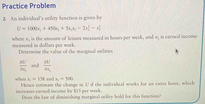 Practice Problem 
2. An individual’s utility function is given by
U=1000x_1+450x_2+5x_1x_2-2x_1^(2-x_2^2
where x_1) is the amount of leisure measured in hours per week, and x_2 is earned income 
measured in dollars per week. 
Determine the value of the marginal utilities
frac partial Upartial x_1 and frac partial Upartial x_2
when x_1=138 and x_2=500. 
Hence estimate the change in U if the individual works for an extra hour, which 
increases earned income by $15 per week. 
Does the law of diminishing marginal utility hold for this function?