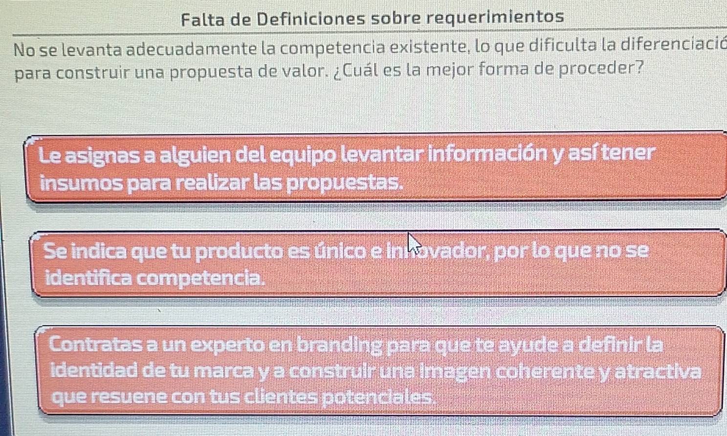 Falta de Definiciones sobre requerimientos
No se levanta adecuadamente la competencia existente, lo que dificulta la diferenciació
para construir una propuesta de valor. ¿Cuál es la mejor forma de proceder?
Le asignas a alguien del equipo levantar información y así tener
insumos para realizar las propuestas.
Se indica que tu producto es único e innovador, por lo que no se
identifica competencia.
Contratas a un experto en branding para que te ayude a definir la
identidad de tu marca y a construir una imagen coherente y atractiva
que resuene con tus clientes potenciales