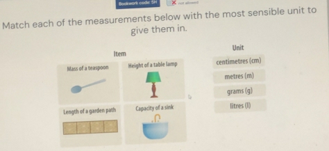 Bookwork code: 5h 
Match each of the measurements below with the most sensible unit to 
give them in. 
Unit
centimetres (cm)
metres (m)
grams (g)
litres (I)