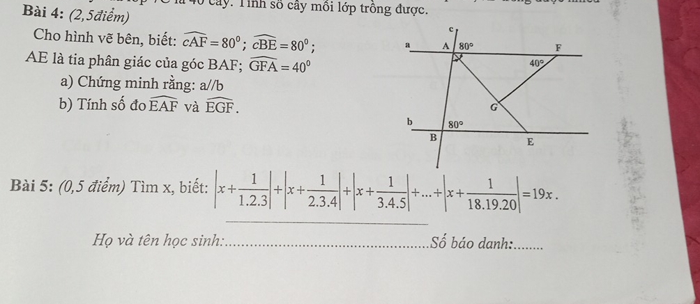 là 40 cây. Tinh số cây môi lớp trồng được. 
Bài 4: (2,5điểm) 
Cho hình vẽ bên, biết: widehat cAF=80°; widehat cBE=80°;
c
a A 80° F
AE là tia phân giác của góc BAF; widehat GFA=40°
40°
a) Chứng minh rằng: a//b
b) Tính số đo widehat EAF và widehat EGF.
G
b 80°
B
E
_ 
Bài 5: (0,5 điểm) Tỉ mx k, biết: |x+ 1/1.2.3 |+|x+ 1/2.3.4 |+|x+ 1/3.4.5 |+...+|x+ 1/18.19.20 |=19x. 
Họ và tên học sinh: _Số báo danh:_