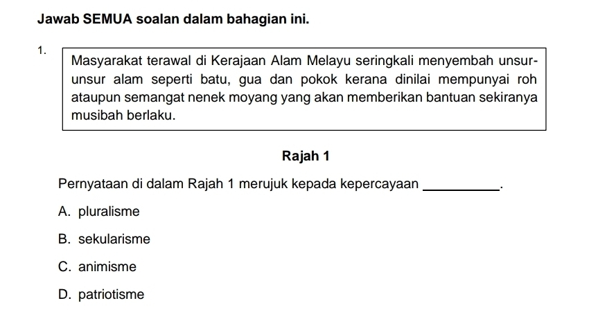 Jawab SEMUA soalan dalam bahagian ini.
1.
Masyarakat terawal di Kerajaan Alam Melayu seringkali menyembah unsur-
unsur alam seperti batu, gua dan pokok kerana dinilai mempunyai roh
ataupun semangat nenek moyang yang akan memberikan bantuan sekiranya
musibah berlaku.
Rajah 1
Pernyataan di dalam Rajah 1 merujuk kepada kepercayaan _.
A. pluralisme
B. sekularisme
C. animisme
D. patriotisme