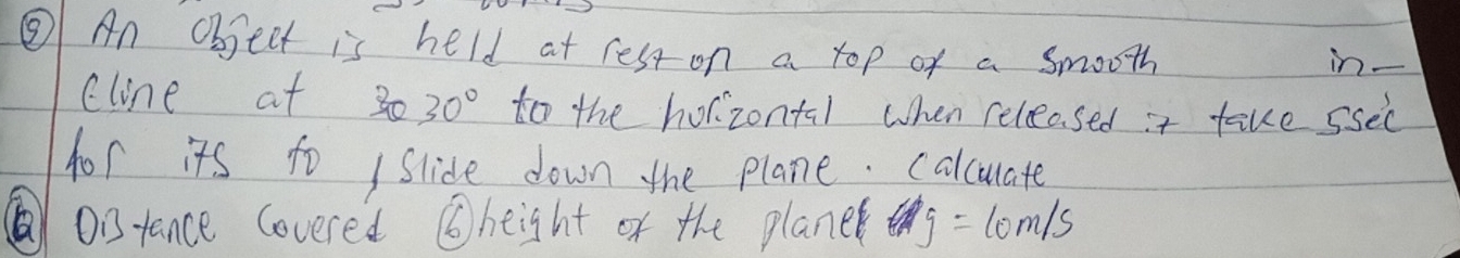 ⑧ An Objeet is held at rest on a top of a smooth in- 
cline at 30 30° too the horizontal when releosed it fake ssec 
hor its to / slide down the plane. calculate 
Oitance covered ⑥height of the planer y=10m/s