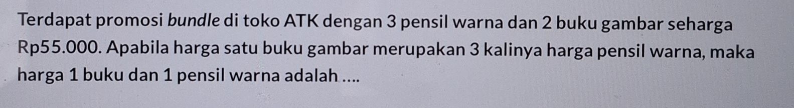 Terdapat promosi bundle di toko ATK dengan 3 pensil warna dan 2 buku gambar seharga
Rp55.000. Apabila harga satu buku gambar merupakan 3 kalinya harga pensil warna, maka 
harga 1 buku dan 1 pensil warna adalah ....