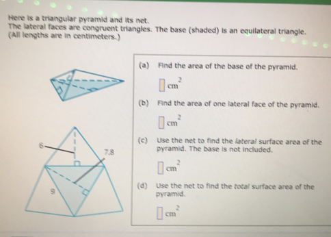 Here is a triangular pyramid and its net.
The lateral faces are congruent triangles. The base (shaded) is an equilateral triangle.
(All lengths are in centimeters.)
(a) Find the area of the base of the pyramid.
cm^2
(b) Find the area of one lateral face of the pyramid.
cm^2
(c) Use the net to find the lateral surface area of the
pyramid. The base is not included.
cm^2
(d) Use the net to find the total surface area of the
pyramid.
cm^2