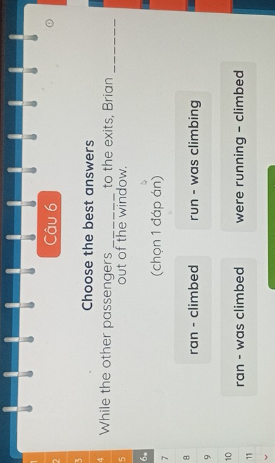 Choose the best answers
4 While the other passengers _to the exits, Brian_
5 out of the window.
6*
7
(chọn 1 đáp án)
8
ran - climbed run - was climbing
9
10
ran - was climbed were running - climbed
11