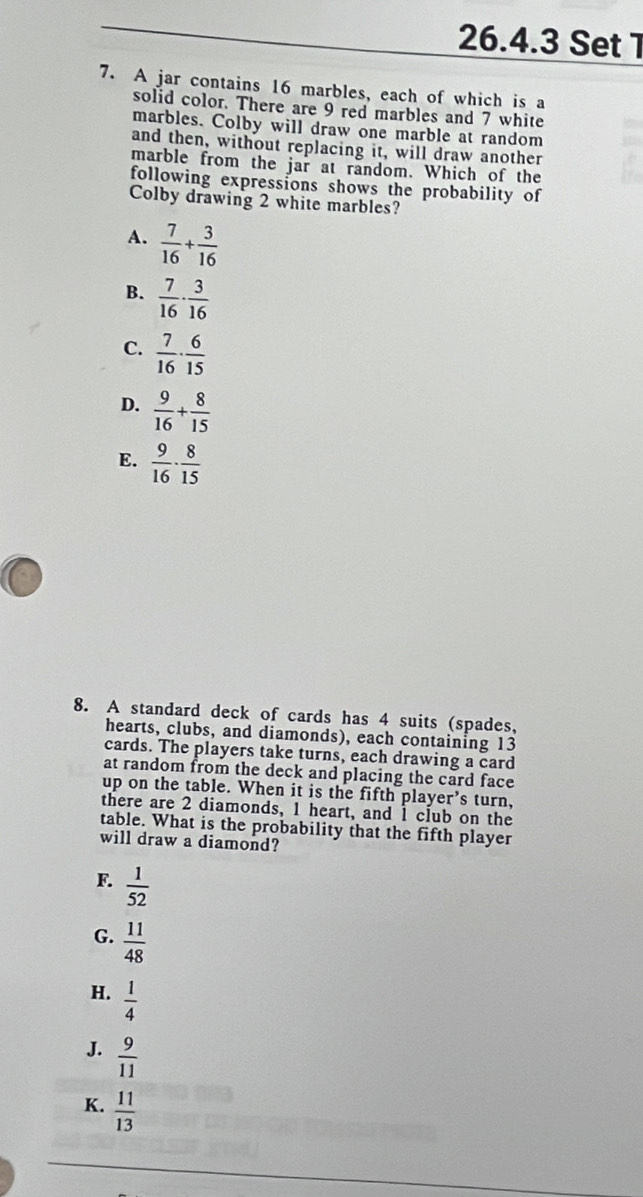 Set 1
7. A jar contains 16 marbles, each of which is a
solid color. There are 9 red marbles and 7 white
marbles. Colby will draw one marble at random
and then, without replacing it, will draw another
marble from the jar at random. Which of the
following expressions shows the probability of
Colby drawing 2 white marbles?
A.  7/16 + 3/16 
B.  7/16 ·  3/16 
C.  7/16 ·  6/15 
D.  9/16 + 8/15 
E.  9/16 ·  8/15 
8. A standard deck of cards has 4 suits (spades,
hearts, clubs, and diamonds), each containing 13
cards. The players take turns, each drawing a card
at random from the deck and placing the card face
up on the table. When it is the fifth player's turn,
there are 2 diamonds, 1 heart, and I club on the
table. What is the probability that the fifth player
will draw a diamond?
F.  1/52 
G.  11/48 
H.  1/4 
J.  9/11 
K.  11/13 