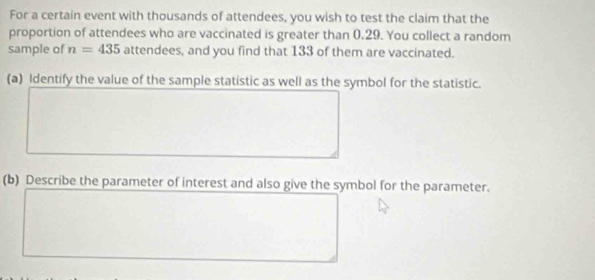 For a certain event with thousands of attendees, you wish to test the claim that the 
proportion of attendees who are vaccinated is greater than 0.29. You collect a random 
sample of n=435 attendees, and you find that 133 of them are vaccinated. 
(a) Identify the value of the sample statistic as well as the symbol for the statistic. 
(b) Describe the parameter of interest and also give the symbol for the parameter.