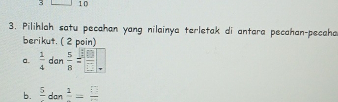 3 10
3. Pilihlah satu pecahan yang nilainya terletak di antara pecahan-pecaha
berikut. ( 2 poin)
a.  1/4  dan  5/8 = □ /□  
b. frac 5 dan frac 1= □ /□  