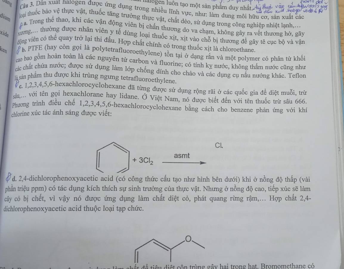 lalogen luôn tạo một sản phẩm duy nhất.
Vang  Câu 3. Dân xuất halogen được ứng dụng trong nhiều lĩnh vực, như: làm dung môi hữu cơ, sản xuất các
dium
loại thuốc bảo vệ thực vật, thuốc tăng trưởng thực vật, chất dèo, sử dụng trong công nghiệp nhiệt lạnh,...
a. Trong thể thao, khi các vận động viên bị chấn thương do va chạm, không gây ra vết thương hở, gãy
xide  xương,... thường được nhân viên y tế dùng loại thuốc xịt, xịt vào chỗ bị thương để gây tê cục bộ và vận
động viên có thể quay trở lại thi đấu. Hợp chất chính có trong thuốc xịt là chloroethane.
ken  b. PTFE (hay còn gọi là polytetrafluoroethylene) tồn tại ở dạng rắn và một polymer có phân tử khối
cao bao gồm hoàn toàn là các nguyên tử carbon và fluorine; có tính kỵ nước, không thấm nước cũng như
các chất chứa nước; được sử dụng làm lớp chống dính cho chảo và các dụng cụ nấu nướng khác. Teflon
là sản phẩm thu được khi trùng ngưng tetrafluoroethylene.
Vc. 1,2,3,4,5,6-hexachlorocyclohexane đã từng được sử dụng rộng rãi ở các quốc gia để diệt muỗi, trừ
sâu,.... với tên gọi hexachlorane hay lidane. Ở Việt Nam, nó được biết đến với tên thuốc trừ sâu 666.
Phương trình điều chế 1,2,3,4,5,6-hexachlorocyclohexane bằng cách cho benzene phản ứng với khí
chlorine xúc tác ánh sáng được viết:
Cl、
asmt
+3Cl_2
d. 2,4-dichlorophenoxyacetic acid (có công thức cấu tạo như hình bên dưới) khi ở nồng độ thấp (vài
phần triệu ppm) có tác dụng kích thích sự sinh trưởng của thực vật. Nhưng ở nồng độ cao, tiếp xúc sẽ làm
cây cỏ bị chết, vì vậy nó được ứng dụng làm chất diệt cỏ, phát quang rừng rậm,... Hợp chất 2,4-
dichlorophenoxyacetic acid thuộc loại tạp chức.
13  t i n       hai trong hat. Bromomethane có